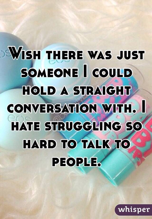 Wish there was just someone I could hold a straight conversation with. I hate struggling so hard to talk to people.