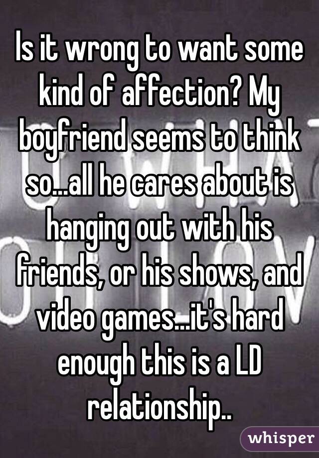 Is it wrong to want some kind of affection? My boyfriend seems to think so...all he cares about is hanging out with his friends, or his shows, and video games...it's hard enough this is a LD relationship..