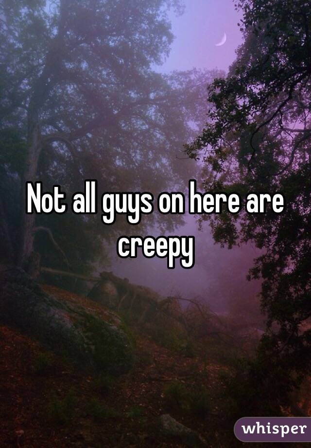 Not all guys on here are creepy