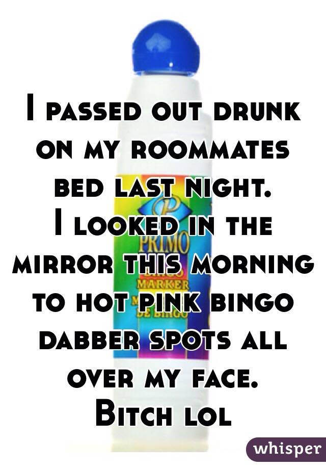 I passed out drunk on my roommates bed last night. 
I looked in the mirror this morning to hot pink bingo dabber spots all over my face. 
Bitch lol 