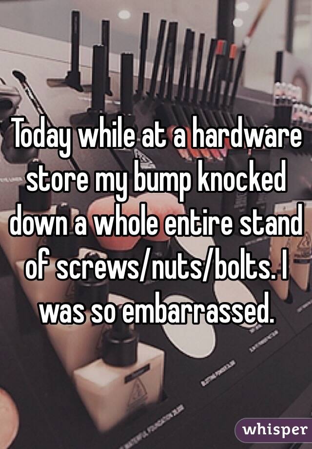 Today while at a hardware store my bump knocked down a whole entire stand of screws/nuts/bolts. I was so embarrassed. 