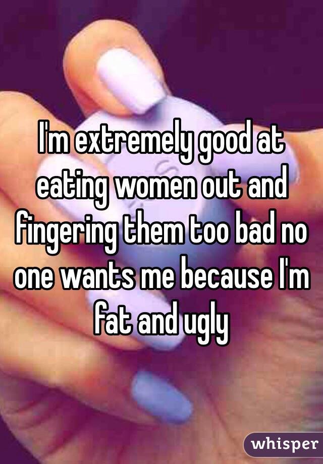 I'm extremely good at eating women out and fingering them too bad no one wants me because I'm fat and ugly 