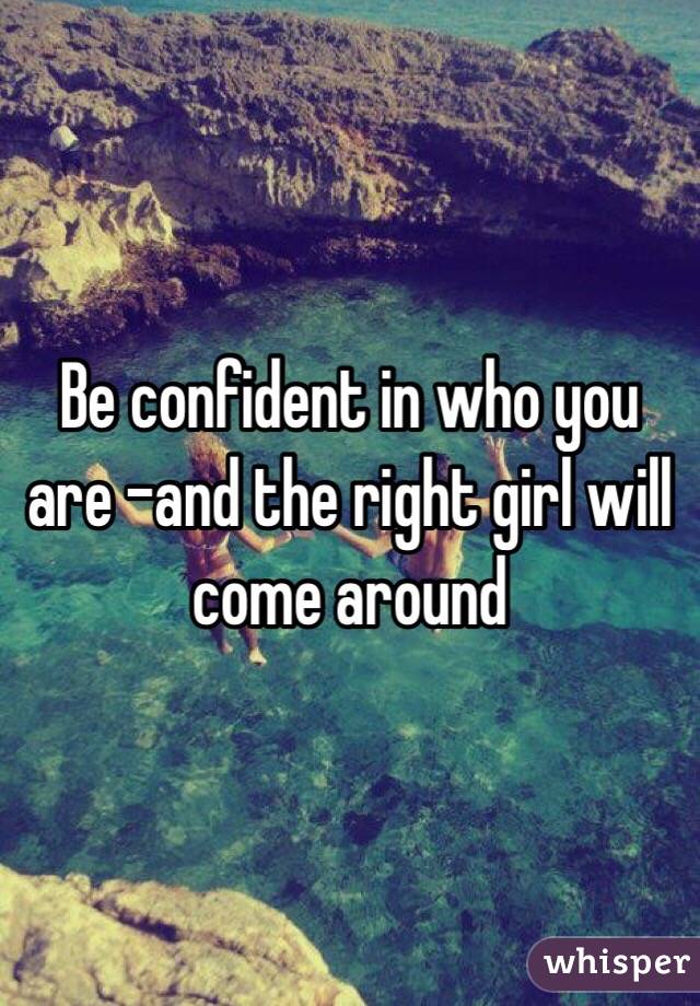 Be confident in who you are -and the right girl will come around