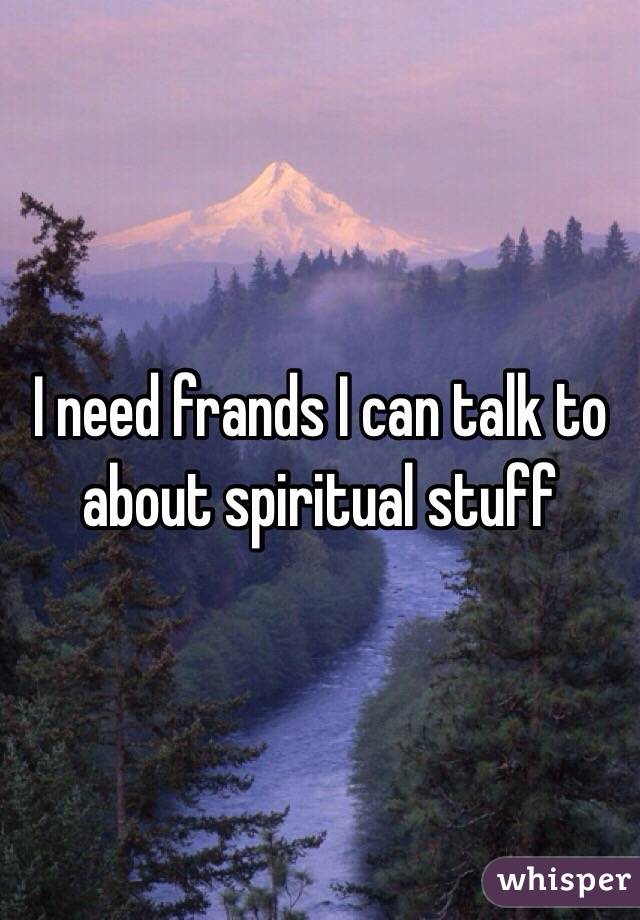 I need frands I can talk to about spiritual stuff 