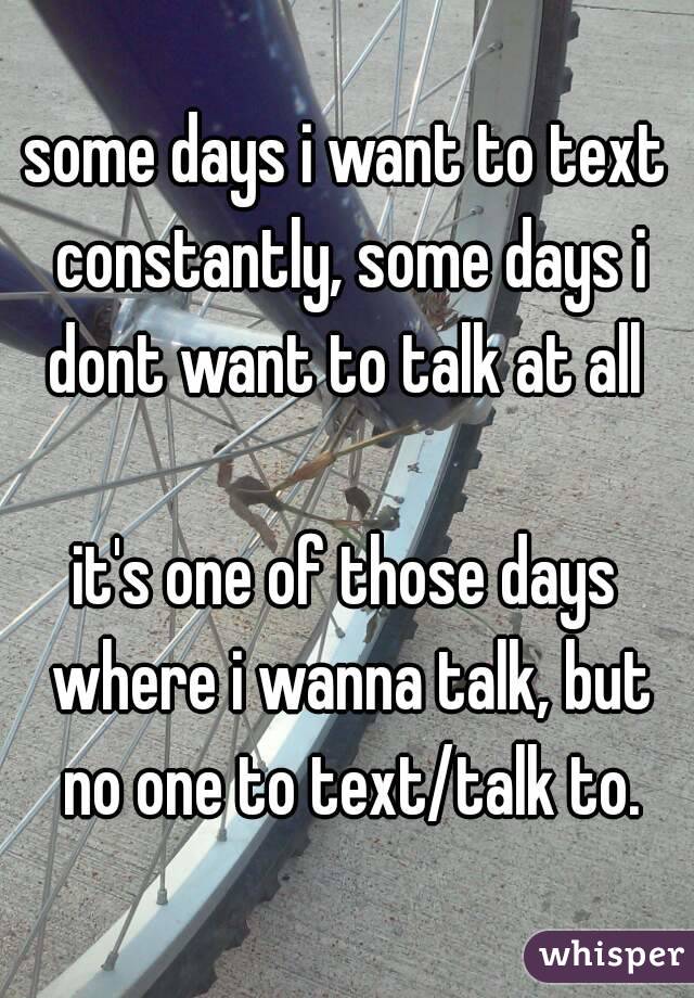 some days i want to text constantly, some days i dont want to talk at all 

it's one of those days where i wanna talk, but no one to text/talk to.
