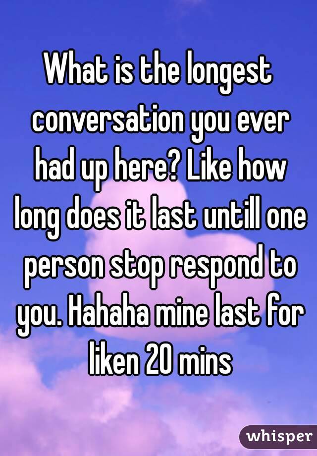 What is the longest conversation you ever had up here? Like how long does it last untill one person stop respond to you. Hahaha mine last for liken 20 mins