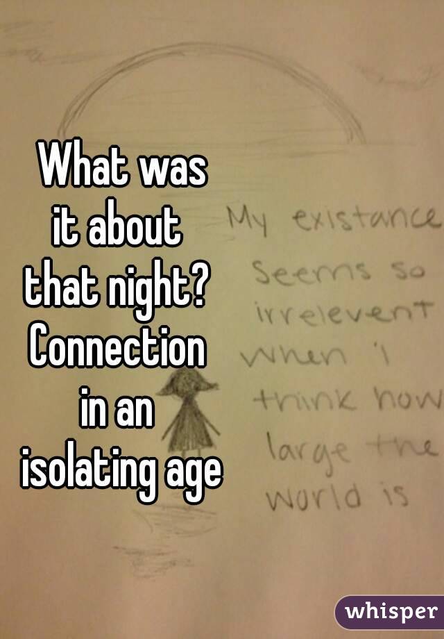 What was
it about 
that night? 
Connection 
in an 
isolating age