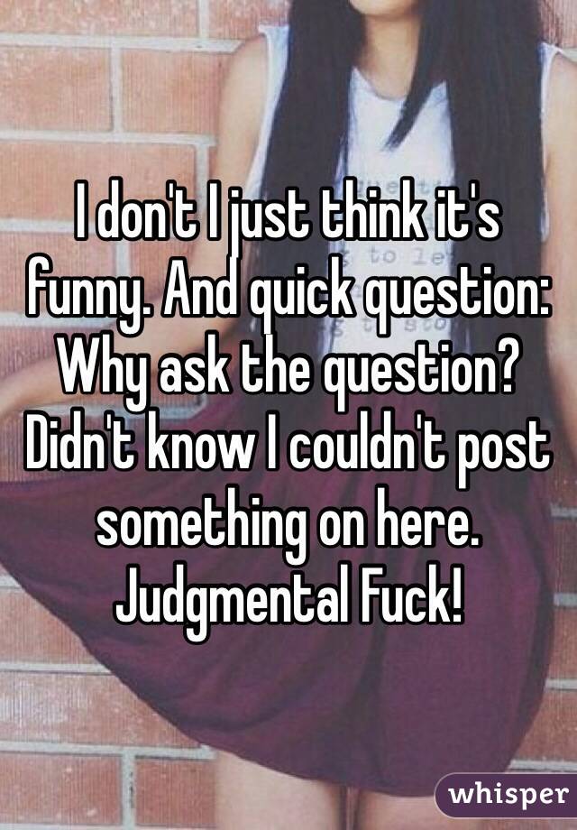 I don't I just think it's funny. And quick question: Why ask the question? Didn't know I couldn't post something on here. Judgmental Fuck!   
