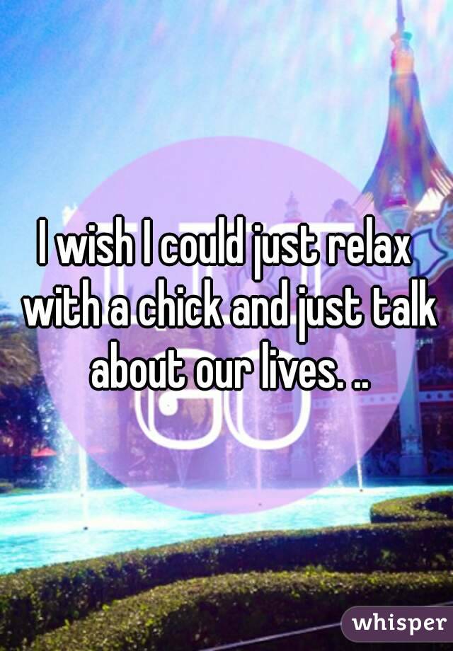 I wish I could just relax with a chick and just talk about our lives. ..