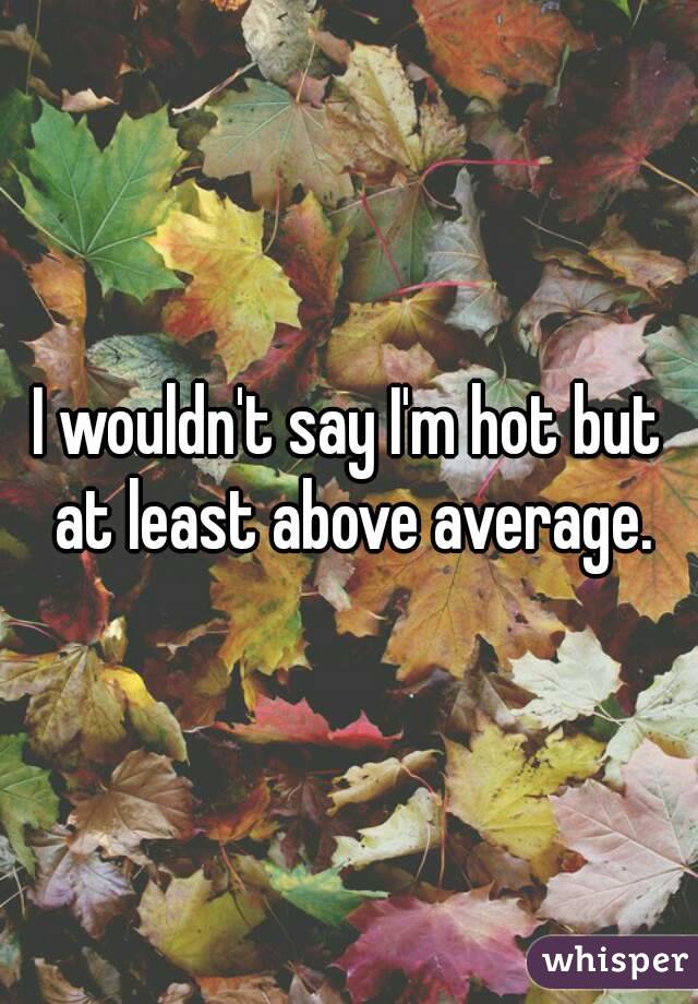 I wouldn't say I'm hot but at least above average.