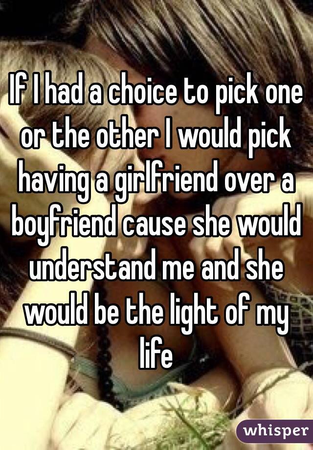 If I had a choice to pick one or the other I would pick having a girlfriend over a boyfriend cause she would understand me and she would be the light of my life 