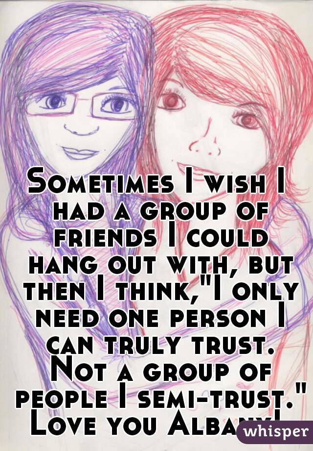 Sometimes I wish I had a group of friends I could hang out with, but then I think,"I only need one person I can truly trust. Not a group of people I semi-trust."
Love you Albany!