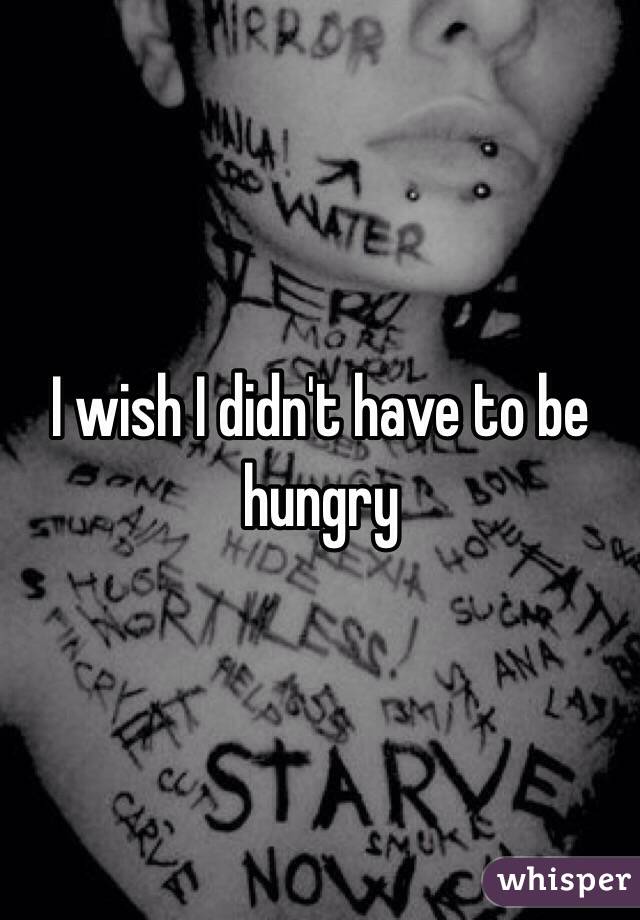 I wish I didn't have to be hungry 