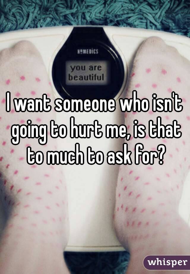 I want someone who isn't going to hurt me, is that to much to ask for?