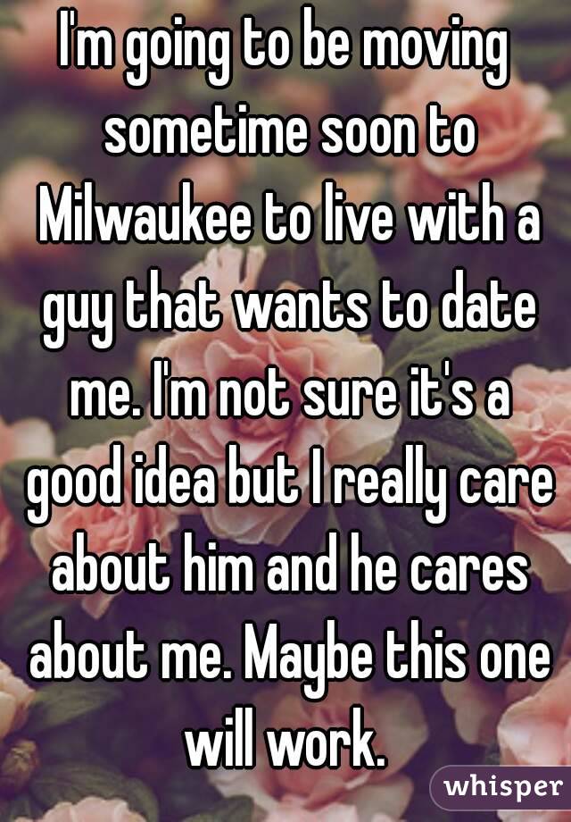 I'm going to be moving sometime soon to Milwaukee to live with a guy that wants to date me. I'm not sure it's a good idea but I really care about him and he cares about me. Maybe this one will work. 