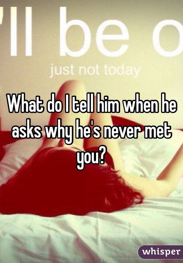 What do I tell him when he asks why he's never met you?