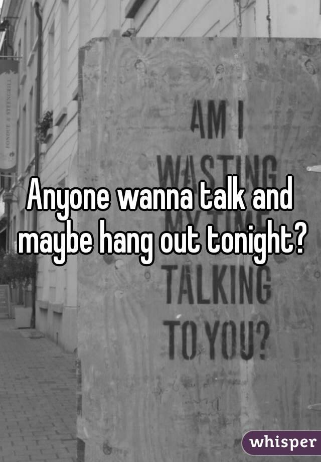 Anyone wanna talk and maybe hang out tonight?