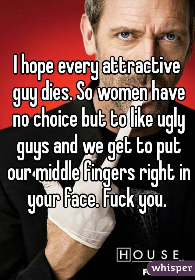 I hope every attractive guy dies. So women have no choice but to like ugly guys and we get to put our middle fingers right in your face. Fuck you. 