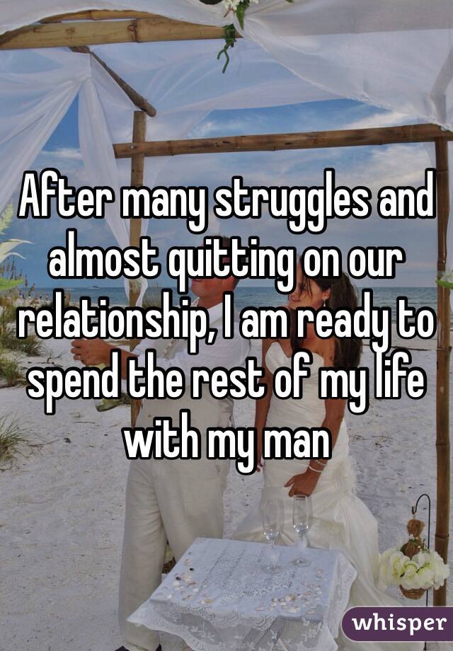 After many struggles and almost quitting on our relationship, I am ready to spend the rest of my life with my man