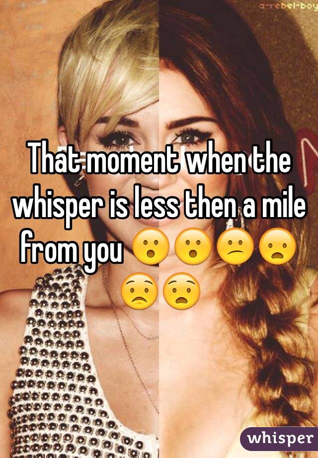 That moment when the whisper is less then a mile from you 😮😮😕😦😟😧