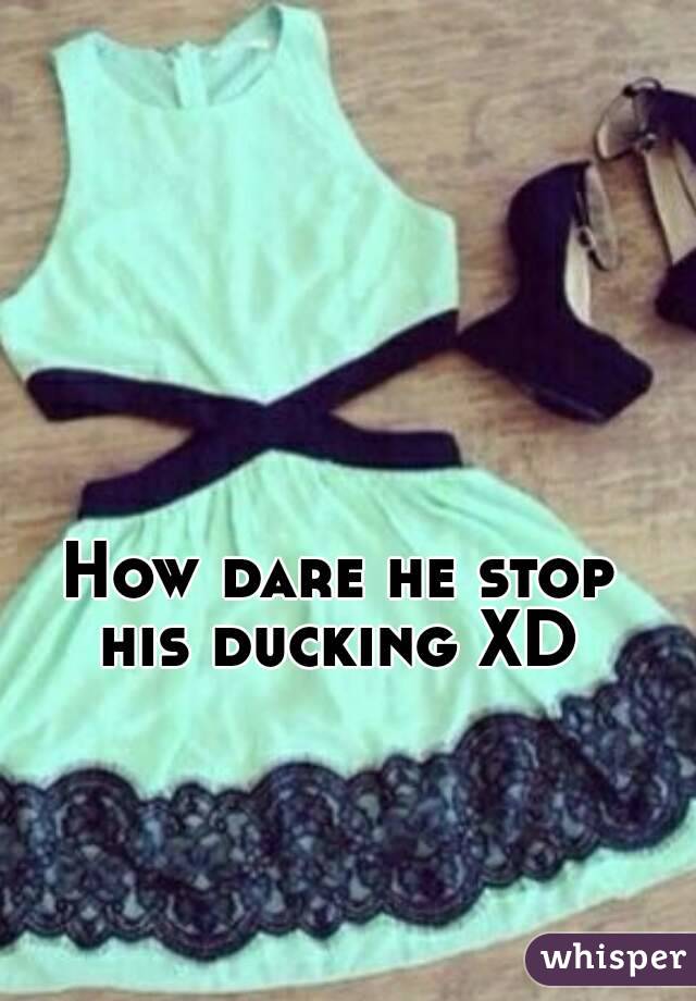 How dare he stop his ducking XD 