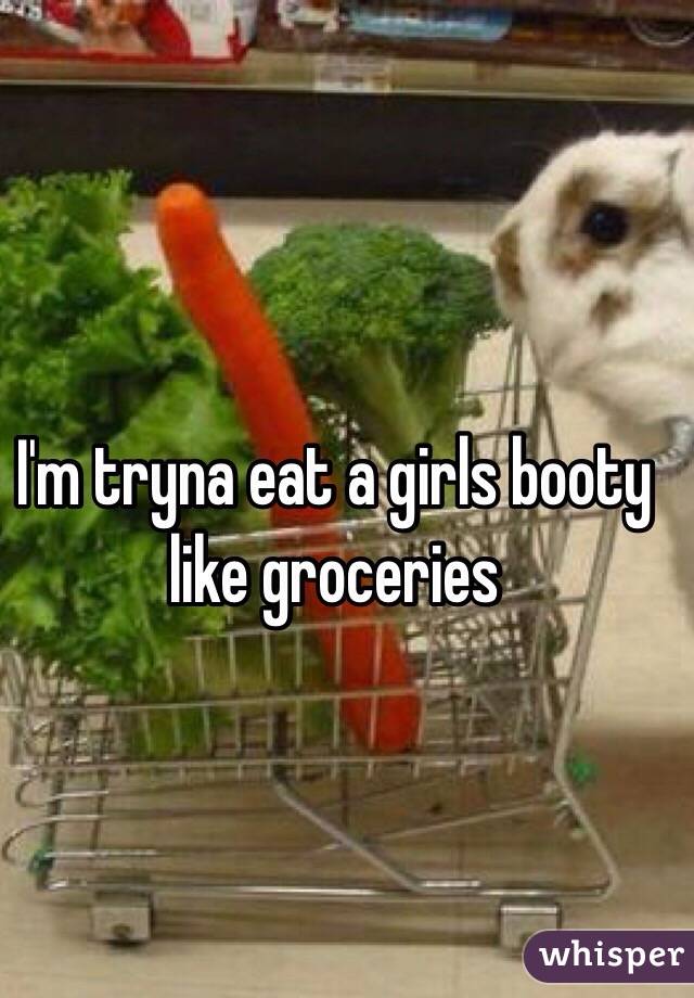 I'm tryna eat a girls booty like groceries 