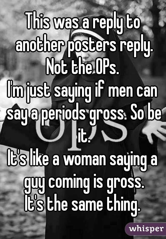 This was a reply to another posters reply.
Not the OPs.
I'm just saying if men can say a periods gross. So be it.
It's like a woman saying a guy coming is gross.
It's the same thing.