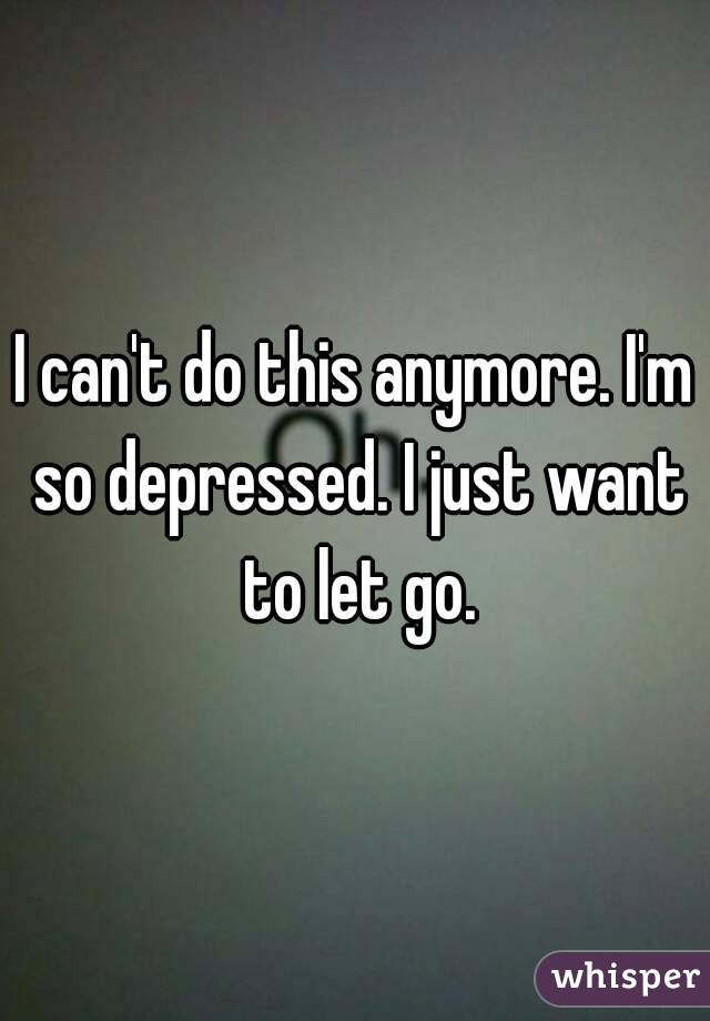 I can't do this anymore. I'm so depressed. I just want to let go.