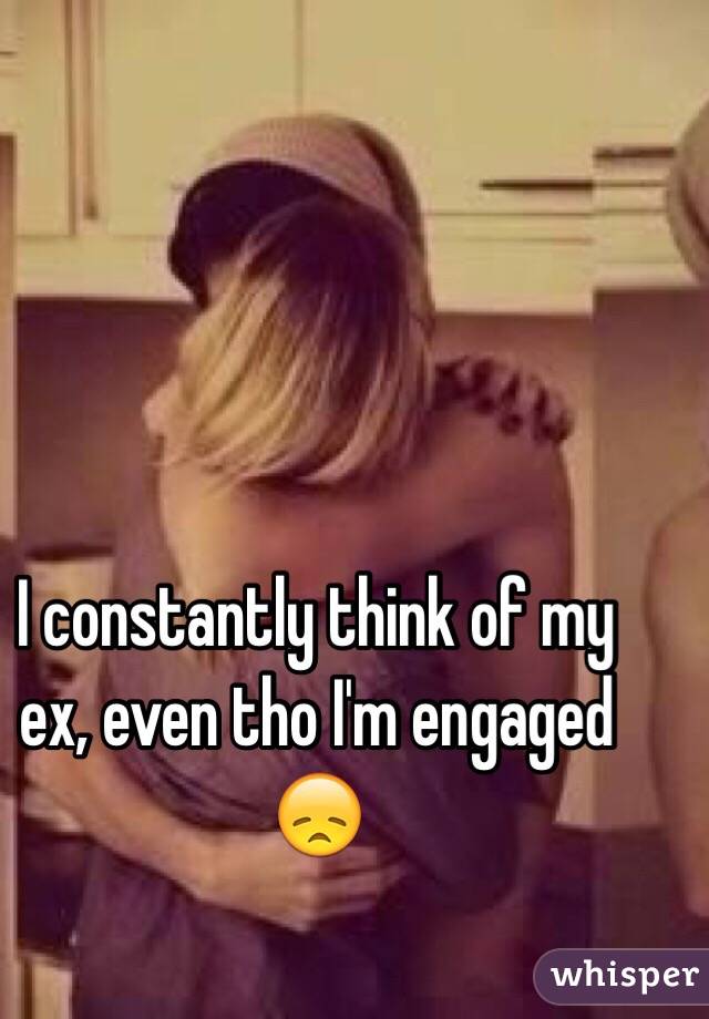 I constantly think of my ex, even tho I'm engaged 😞