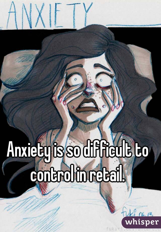 Anxiety is so difficult to control in retail. 