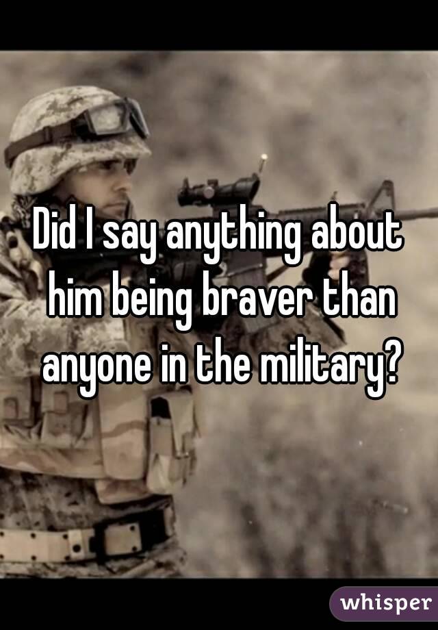 Did I say anything about him being braver than anyone in the military?