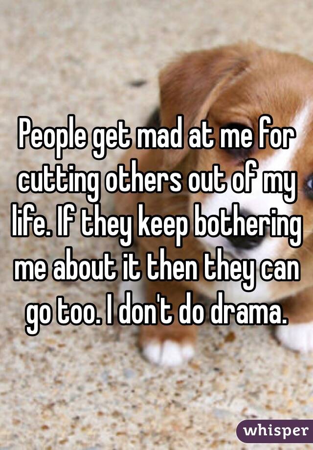 People get mad at me for cutting others out of my life. If they keep bothering me about it then they can go too. I don't do drama.