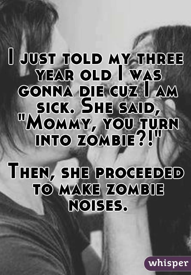 I just told my three year old I was gonna die cuz I am sick. She said, "Mommy, you turn into zombie?!"

Then, she proceeded to make zombie noises.