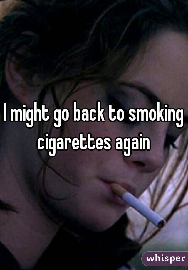 I might go back to smoking cigarettes again 