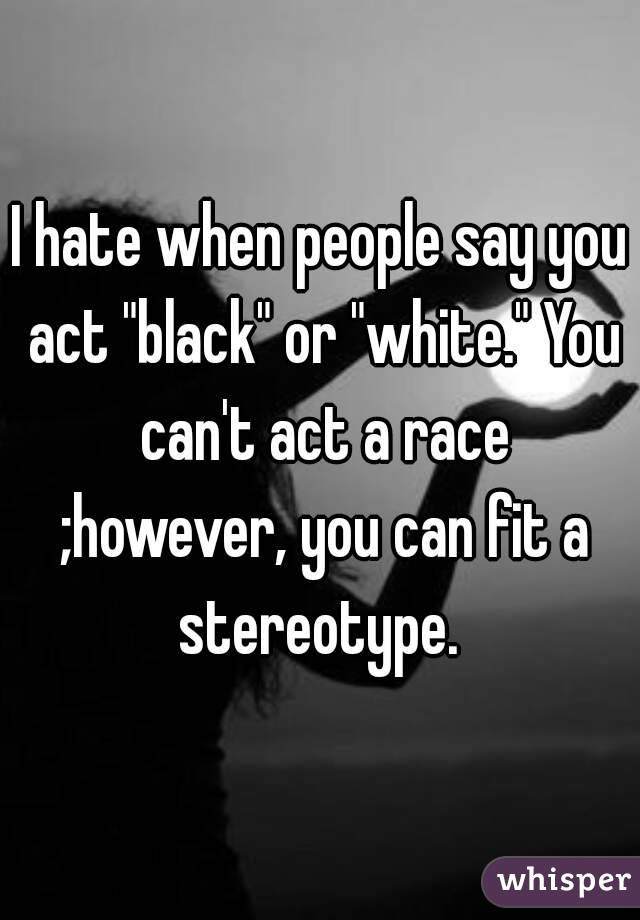 I hate when people say you act "black" or "white." You can't act a race ;however, you can fit a stereotype. 