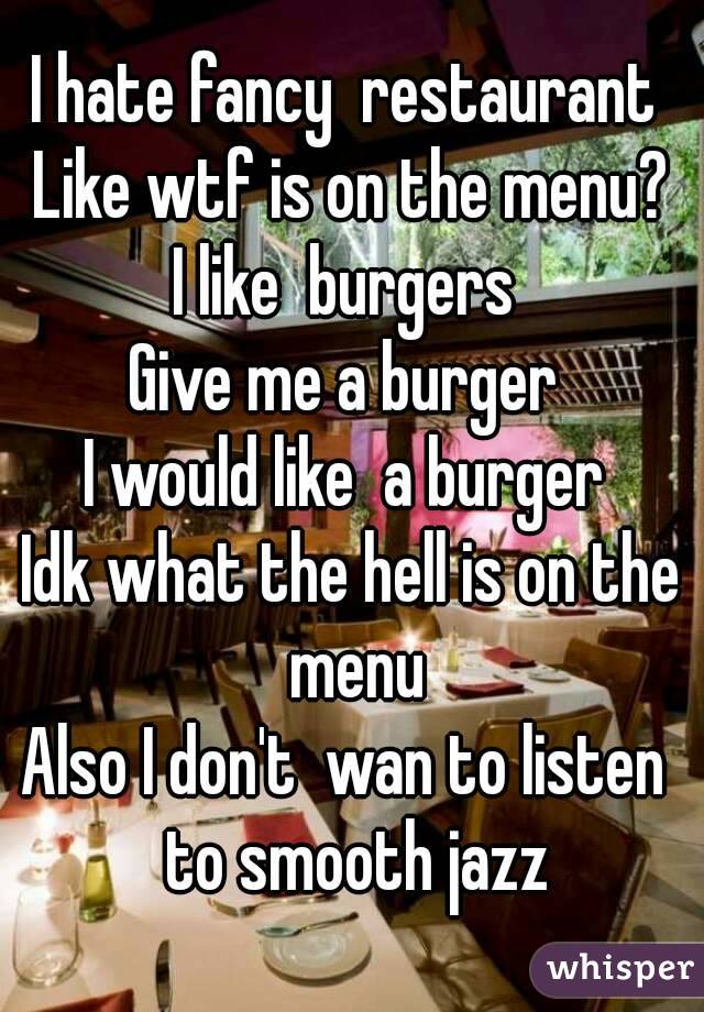 I hate fancy  restaurant 
Like wtf is on the menu?
I like  burgers 
Give me a burger 
I would like  a burger 
Idk what the hell is on the menu
Also I don't  wan to listen  to smooth jazz