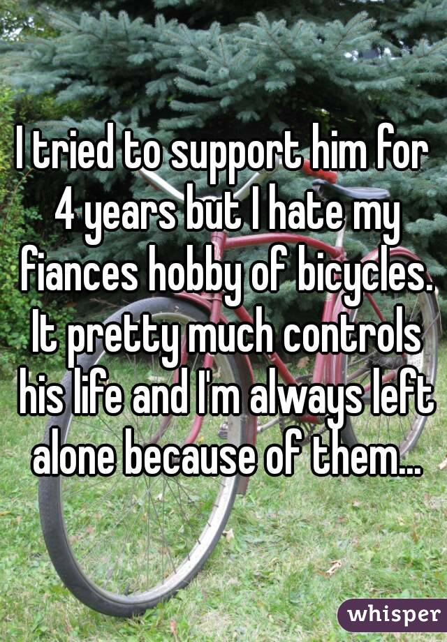 I tried to support him for 4 years but I hate my fiances hobby of bicycles. It pretty much controls his life and I'm always left alone because of them...