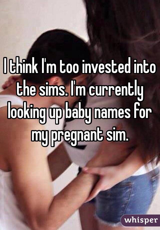 I think I'm too invested into the sims. I'm currently looking up baby names for my pregnant sim. 