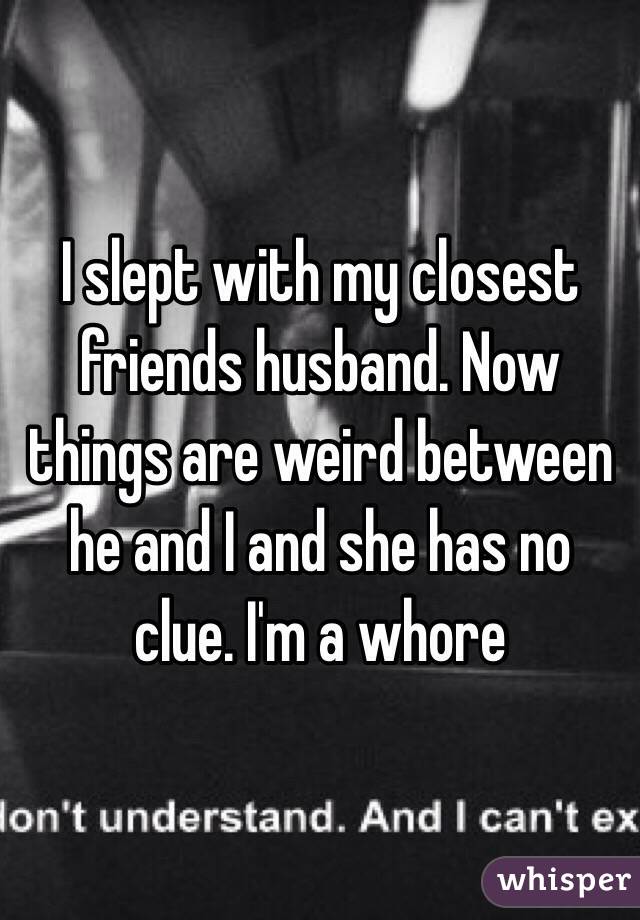 I slept with my closest friends husband. Now things are weird between he and I and she has no clue. I'm a whore 