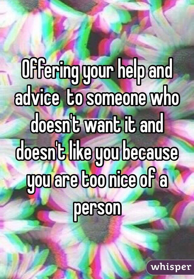 Offering your help and advice  to someone who doesn't want it and doesn't like you because you are too nice of a person 