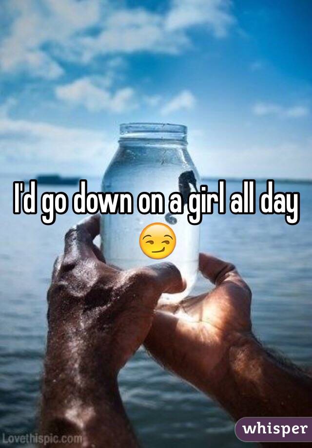 I'd go down on a girl all day 😏