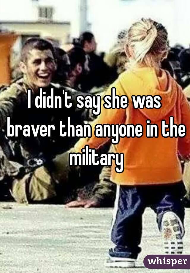 I didn't say she was braver than anyone in the military