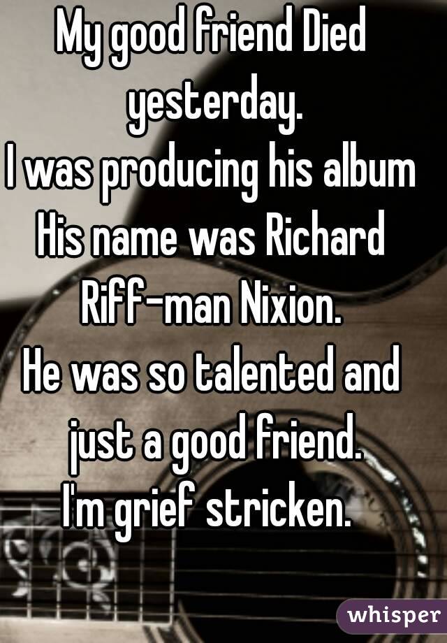 My good friend Died yesterday.
I was producing his album
His name was Richard Riff-man Nixion. 
He was so talented and just a good friend.
I'm grief stricken. 