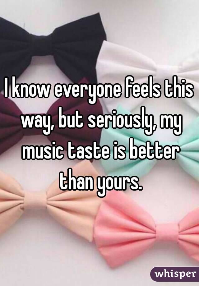 I know everyone feels this way, but seriously, my music taste is better than yours.