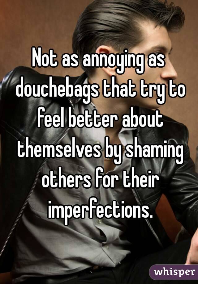 Not as annoying as douchebags that try to feel better about themselves by shaming others for their imperfections.