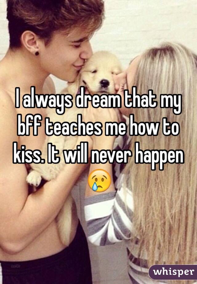 I always dream that my bff teaches me how to kiss. It will never happen 😢