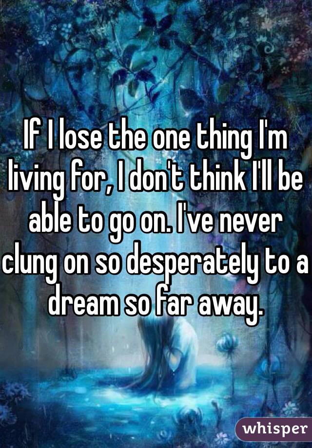 If I lose the one thing I'm living for, I don't think I'll be able to go on. I've never clung on so desperately to a dream so far away. 