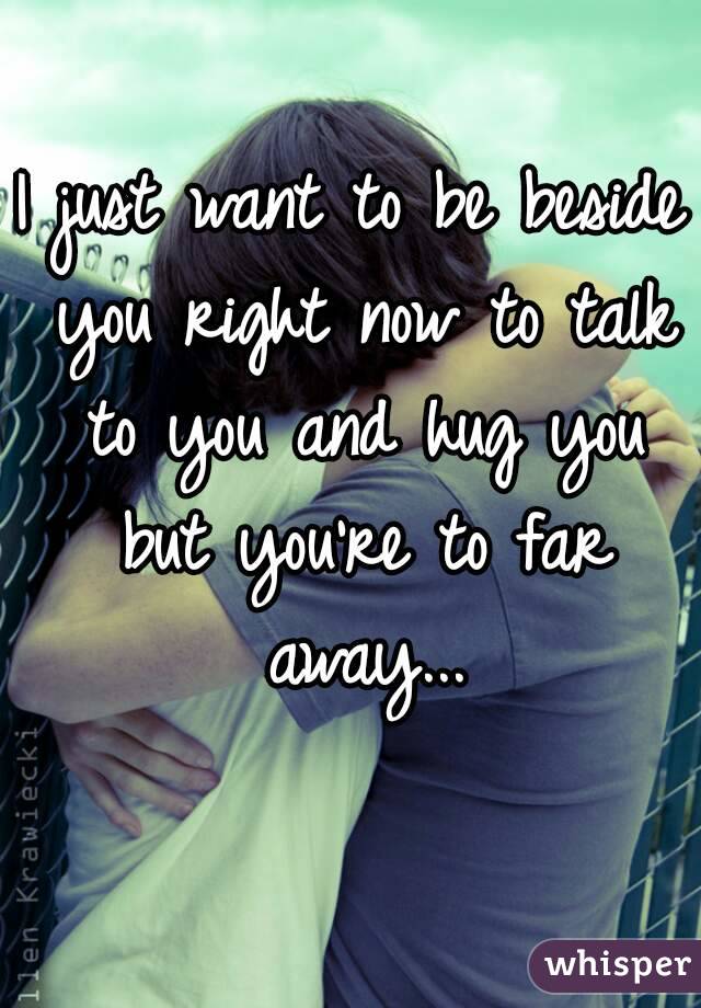 I just want to be beside you right now to talk to you and hug you but you're to far away...