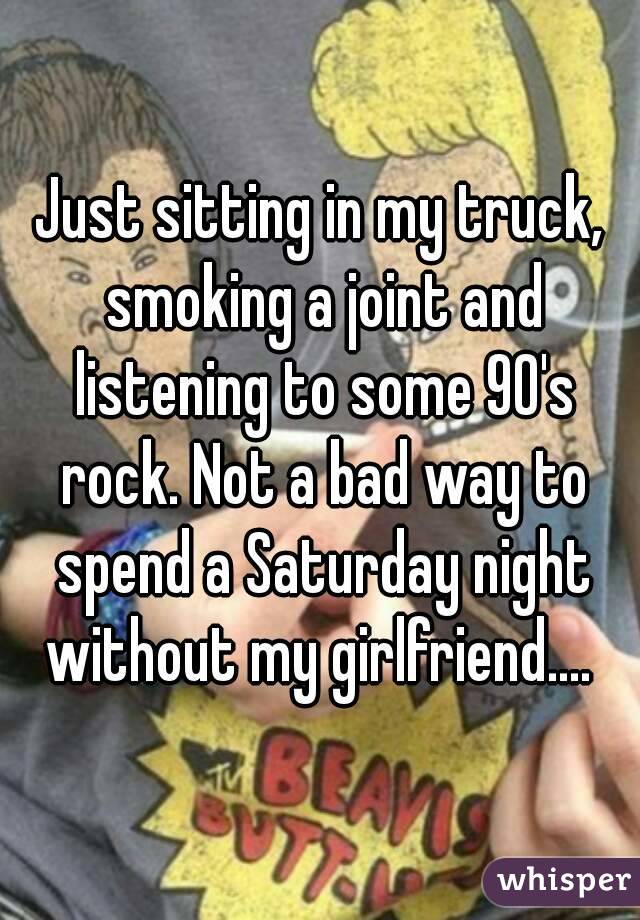 Just sitting in my truck, smoking a joint and listening to some 90's rock. Not a bad way to spend a Saturday night without my girlfriend.... 