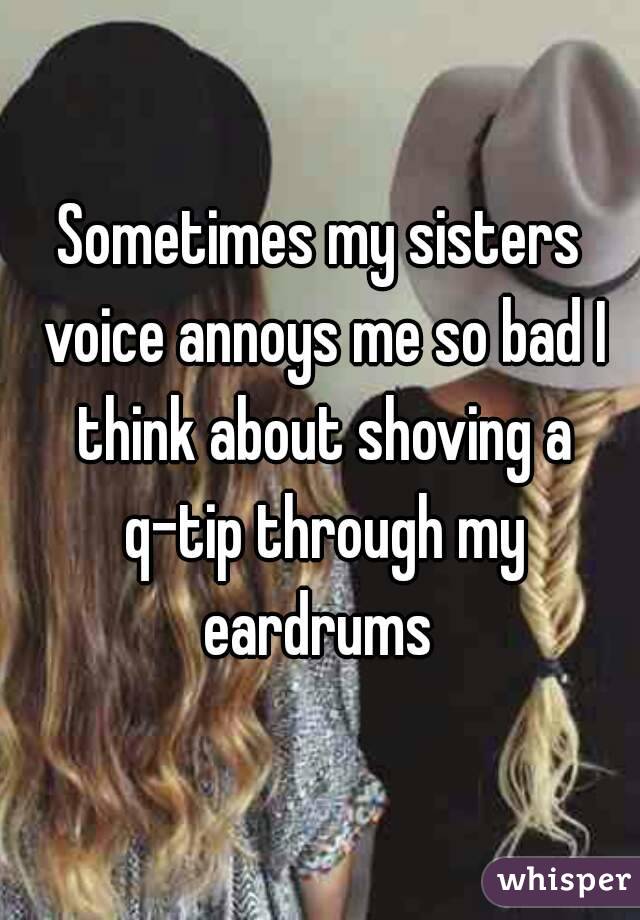 Sometimes my sisters voice annoys me so bad I think about shoving a q-tip through my eardrums 